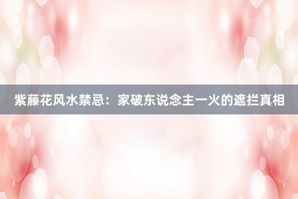 紫藤花风水禁忌：家破东说念主一火的遮拦真相
