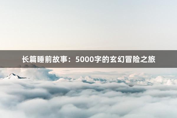 长篇睡前故事：5000字的玄幻冒险之旅